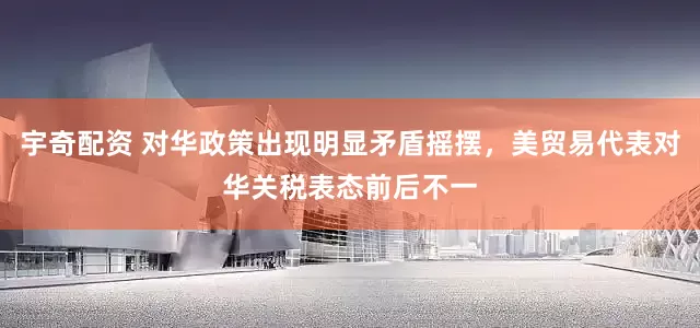 宇奇配资 对华政策出现明显矛盾摇摆，美贸易代表对华关税表态前后不一