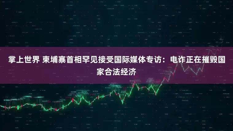掌上世界 柬埔寨首相罕见接受国际媒体专访：电诈正在摧毁国家合法经济