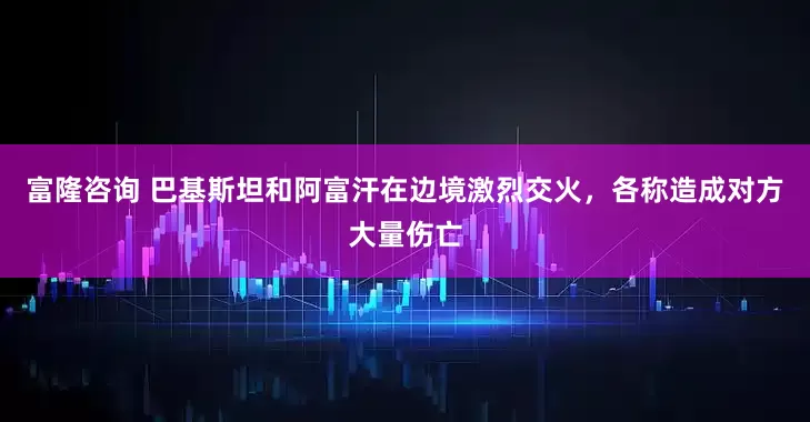 富隆咨询 巴基斯坦和阿富汗在边境激烈交火，各称造成对方大量伤亡