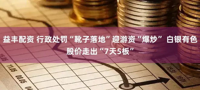 益丰配资 行政处罚“靴子落地”迎游资“爆炒” 白银有色股价走出“7天5板”