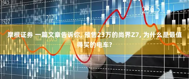 摩根证券 一篇文章告诉你, 预售23万的尚界Z7, 为什么是最值得买的电车?